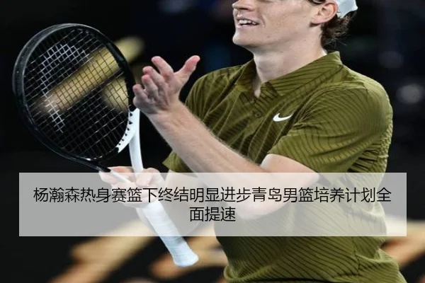 杨瀚森热身赛篮下终结明显进步青岛男篮培养计划全面提速